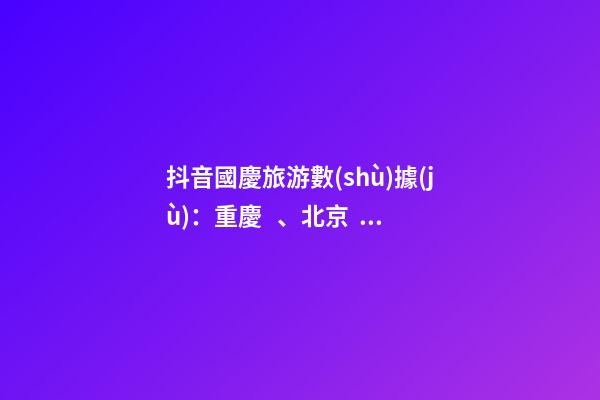 抖音國慶旅游數(shù)據(jù)：重慶、北京、上海等成最受歡迎城市